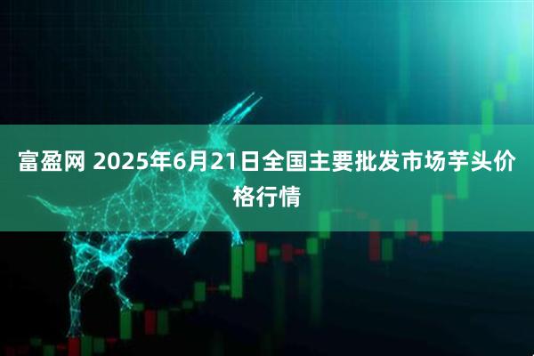 富盈网 2025年6月21日全国主要批发市场芋头价格行情