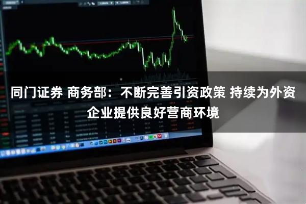 同门证券 商务部：不断完善引资政策 持续为外资企业提供良好营商环境