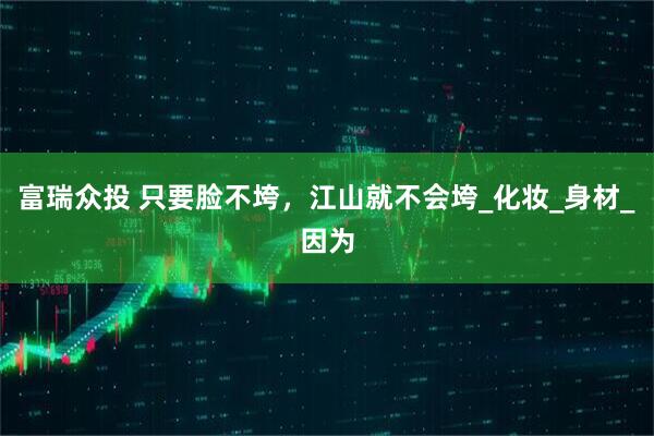 富瑞众投 只要脸不垮，江山就不会垮_化妆_身材_因为