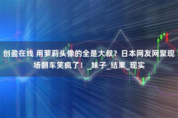 创盈在线 用萝莉头像的全是大叔？日本网友网聚现场翻车笑疯了！_妹子_结果_现实