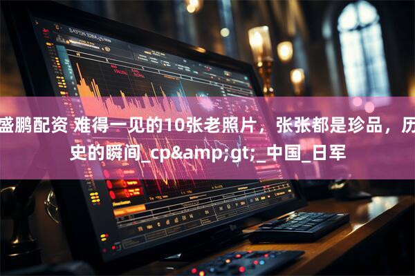 盛鹏配资 难得一见的10张老照片，张张都是珍品，历史的瞬间_cp&gt;_中国_日军