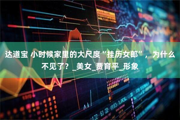 达道宝 小时候家里的大尺度“挂历女郎”，为什么不见了？_美女_贾育平_形象