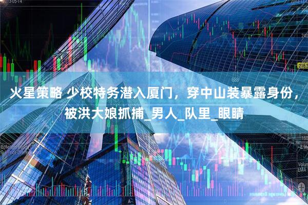 火星策略 少校特务潜入厦门，穿中山装暴露身份，被洪大娘抓捕_男人_队里_眼睛