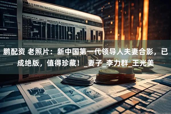 鹏配资 老照片：新中国第一代领导人夫妻合影，已成绝版，值得珍藏！_妻子_李力群_王光美