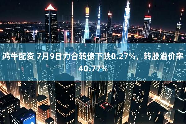 鸿牛配资 7月9日力合转债下跌0.27%，转股溢价率40.77%