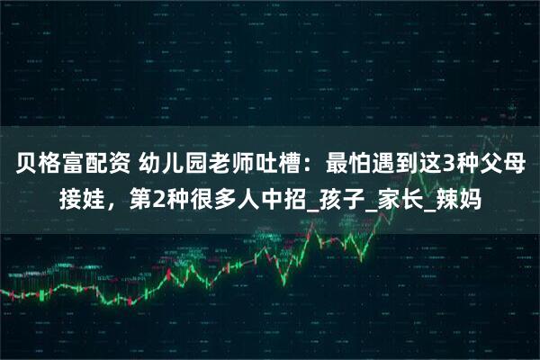 贝格富配资 幼儿园老师吐槽：最怕遇到这3种父母接娃，第2种很多人中招_孩子_家长_辣妈