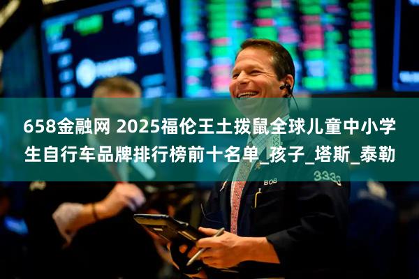 658金融网 2025福伦王土拨鼠全球儿童中小学生自行车品牌排行榜前十名单_孩子_塔斯_泰勒