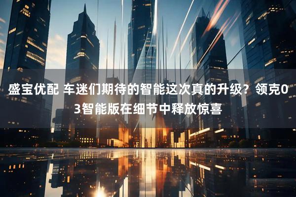 盛宝优配 车迷们期待的智能这次真的升级？领克03智能版在细节中释放惊喜