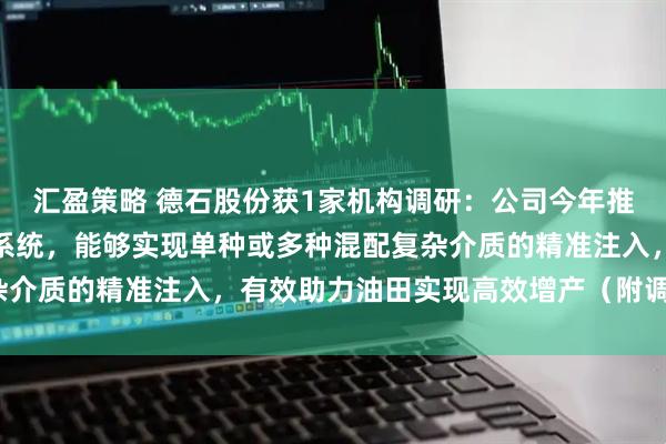 汇盈策略 德石股份获1家机构调研：公司今年推出了复杂介质注入装置系统，能够实现单种或多种混配复杂介质的精准注入，有效助力油田实现高效增产（附调研问答）