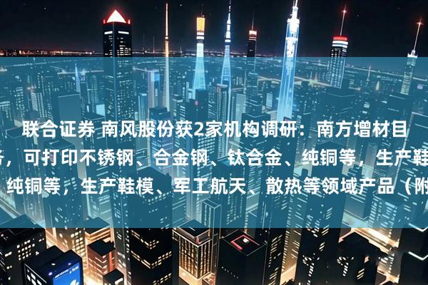 联合证券 南风股份获2家机构调研：南方增材目前主要提供3D打印服务，可打印不锈钢、合金钢、钛合金、纯铜等，生产鞋模、军工航天、散热等领域产品（附调研问答）