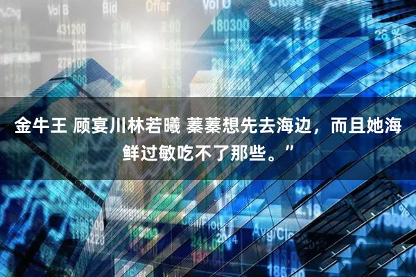 金牛王 顾宴川林若曦 蓁蓁想先去海边，而且她海鲜过敏吃不了那些。”