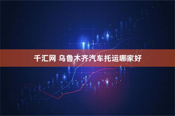 千汇网 乌鲁木齐汽车托运哪家好