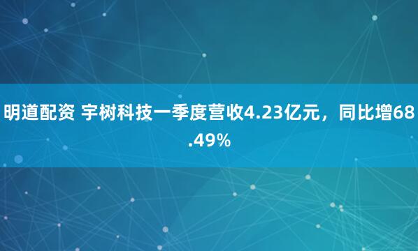 明道配资 宇树科技一季度营收4.23亿元，同比增68.49%