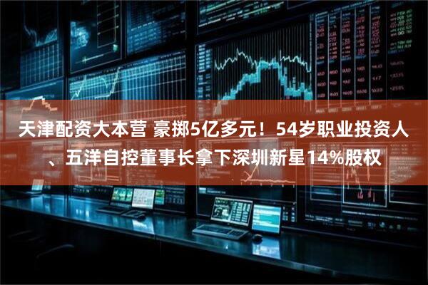天津配资大本营 豪掷5亿多元！54岁职业投资人、五洋自控董事长拿下深圳新星14%股权